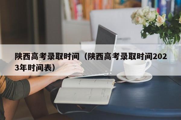 陕西高考录取时间（陕西高考录取时间2023年时间表）-第1张图片