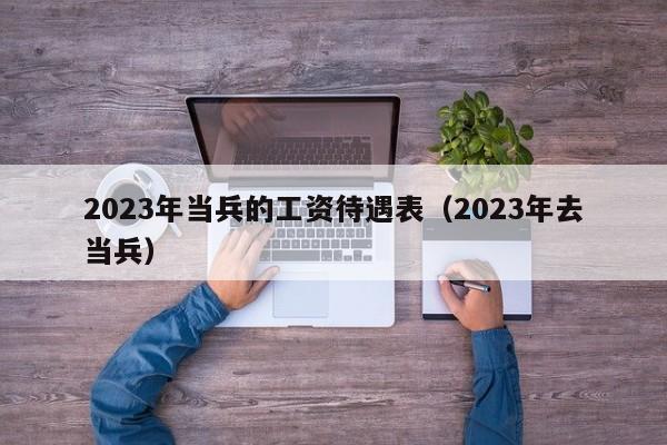 2023年当兵的工资待遇表（2023年去当兵）-第1张图片