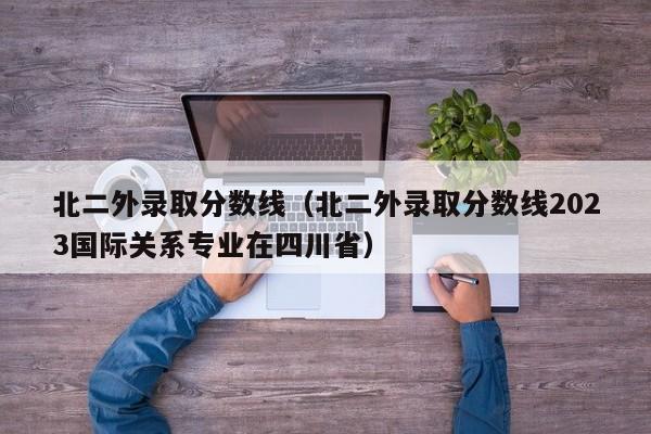 北二外录取分数线（北二外录取分数线2023国际关系专业在四川省）-第1张图片