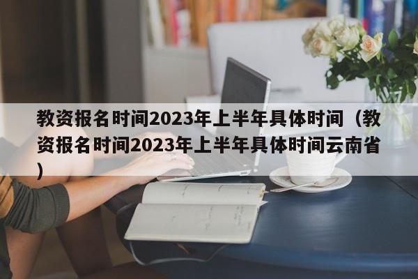 教资报名时间2023年上半年具体时间（教资报名时间2023年上半年具体时间云南省）-第1张图片