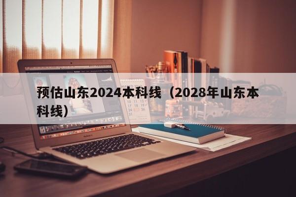 预估山东2024本科线（2028年山东本科线）-第1张图片