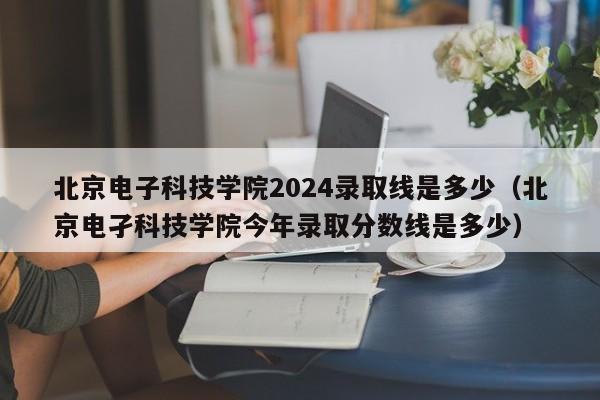 北京电子科技学院2024录取线是多少（北京电孑科技学院今年录取分数线是多少）-第1张图片