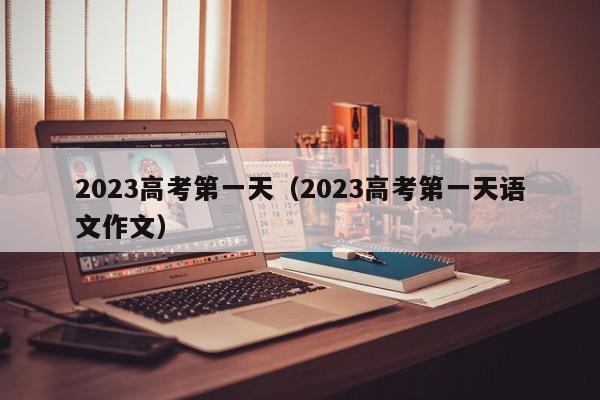 2023高考第一天（2023高考第一天语文作文）-第1张图片