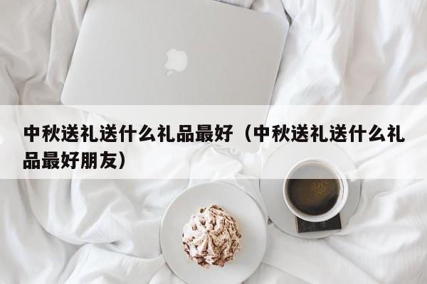 中秋送礼送什么礼品最好（中秋送礼送什么礼品最好朋友）-第1张图片