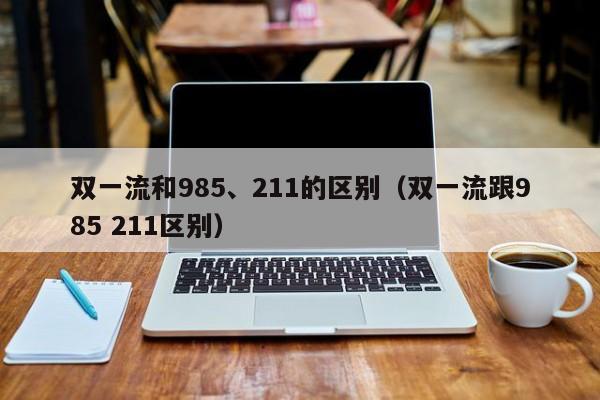 双一流和985、211的区别（双一流跟985 211区别）-第1张图片