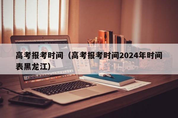 高考报考时间（高考报考时间2024年时间表黑龙江）-第1张图片