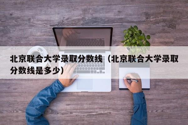 北京联合大学录取分数线（北京联合大学录取分数线是多少）-第1张图片