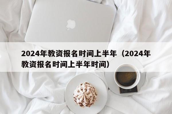 2024年教资报名时间上半年（2024年教资报名时间上半年时间）-第1张图片