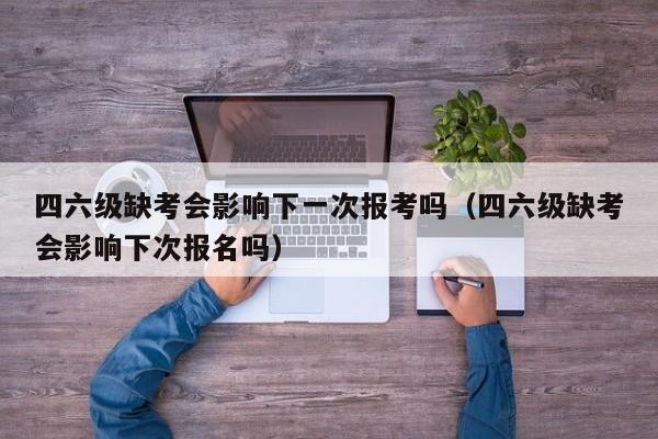 四六级缺考会影响下一次报考吗（四六级缺考会影响下次报名吗）-第1张图片