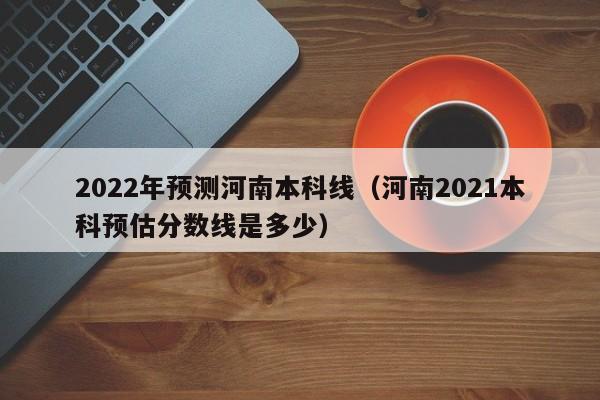 2022年预测河南本科线（河南2021本科预估分数线是多少）-第1张图片