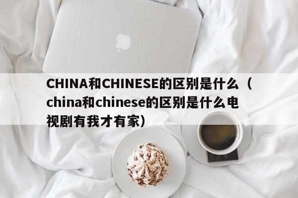 CHINA和CHINESE的区别是什么（china和chinese的区别是什么电视剧有我才有家）-第1张图片