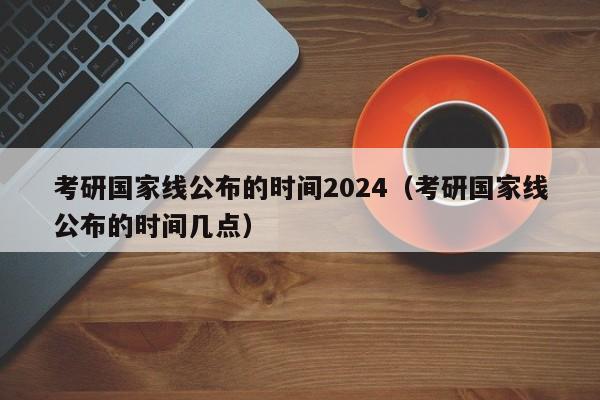 考研国家线公布的时间2024（考研国家线公布的时间几点）-第1张图片