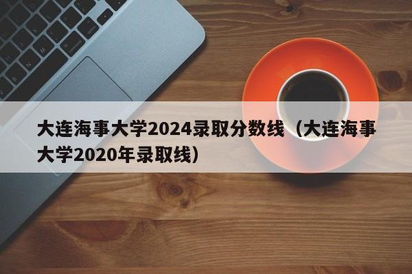 大连海事大学2024录取分数线（大连海事大学2020年录取线）-第1张图片