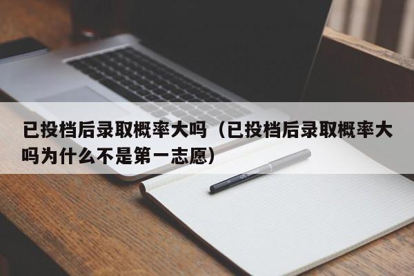 已投档后录取概率大吗（已投档后录取概率大吗为什么不是第一志愿）-第1张图片