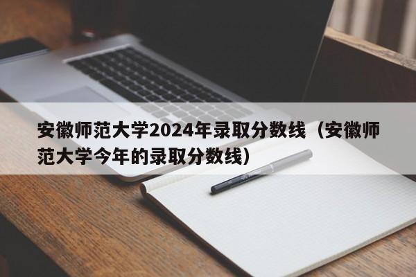 安徽师范大学2024年录取分数线（安徽师范大学今年的录取分数线）-第1张图片