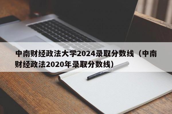 中南财经政法大学2024录取分数线（中南财经政法2020年录取分数线）-第1张图片