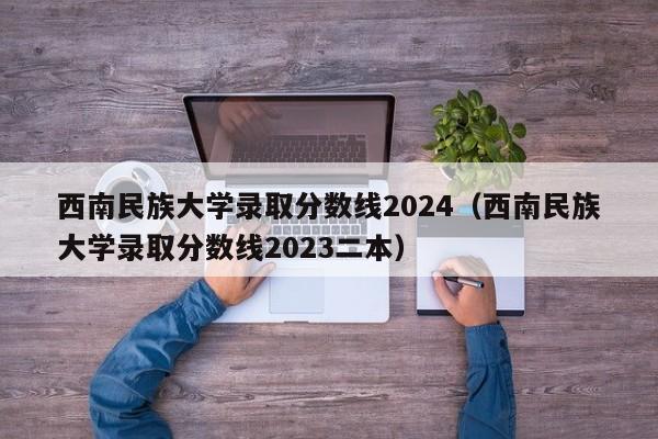 西南民族大学录取分数线2024（西南民族大学录取分数线2023二本）-第1张图片