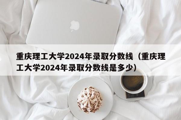 重庆理工大学2024年录取分数线（重庆理工大学2024年录取分数线是多少）-第1张图片