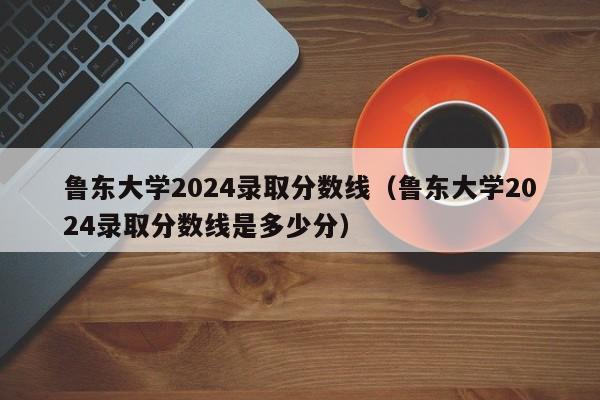 鲁东大学2024录取分数线（鲁东大学2024录取分数线是多少分）-第1张图片