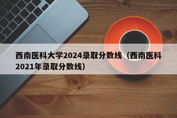 西南医科大学2024录取分数线（西南医科2021年录取分数线）-第1张图片