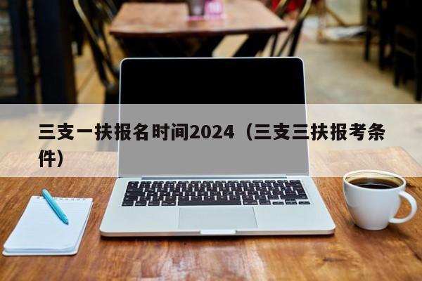 三支一扶报名时间2024（三支三扶报考条件）-第1张图片