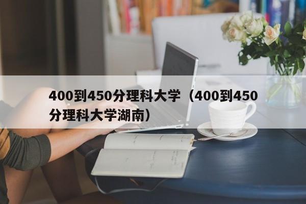 400到450分理科大学（400到450分理科大学湖南）-第1张图片