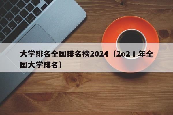 大学排名全国排名榜2024（2o2丨年全国大学排名）-第1张图片