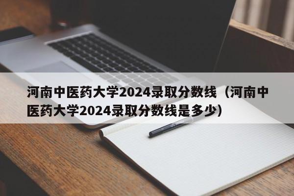 河南中医药大学2024录取分数线（河南中医药大学2024录取分数线是多少）-第1张图片