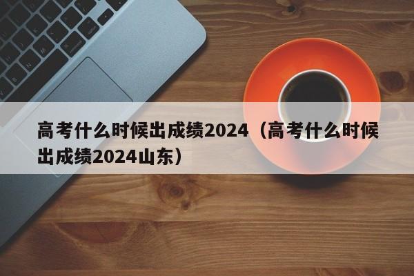 高考什么时候出成绩2024（高考什么时候出成绩2024山东）-第1张图片