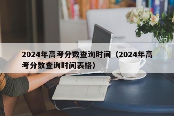 2024年高考分数查询时间（2024年高考分数查询时间表格）-第1张图片