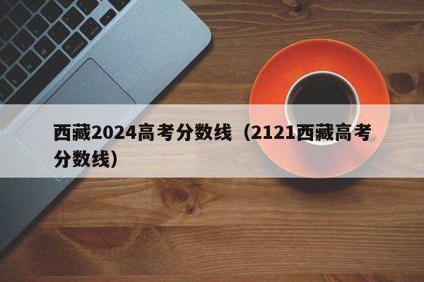 西藏2024高考分数线（2121西藏高考分数线）-第1张图片