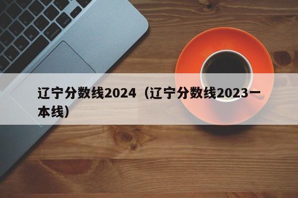 辽宁分数线2024（辽宁分数线2023一本线）-第1张图片