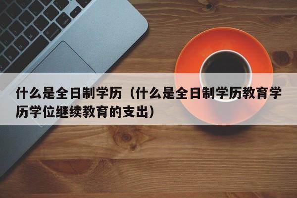 什么是全日制学历（什么是全日制学历教育学历学位继续教育的支出）-第1张图片