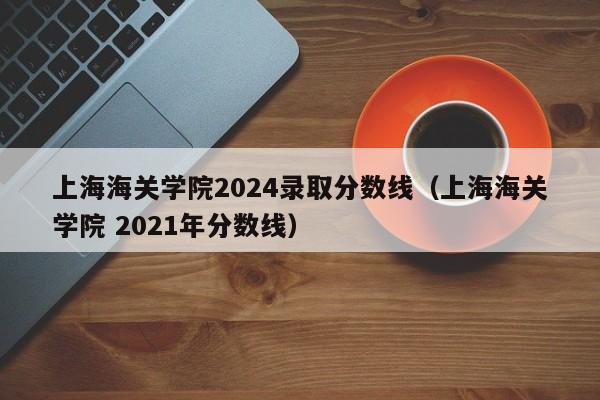 上海海关学院2024录取分数线（上海海关学院 2021年分数线）-第1张图片