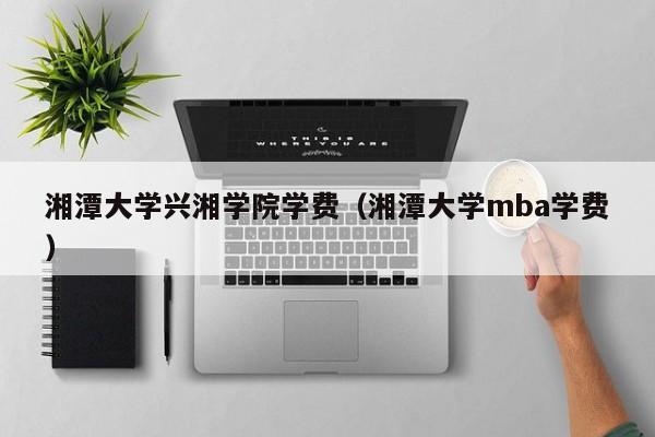 湘潭大学兴湘学院学费（湘潭大学mba学费）-第1张图片