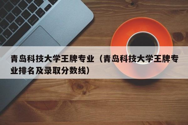 青岛科技大学王牌专业（青岛科技大学王牌专业排名及录取分数线）-第1张图片