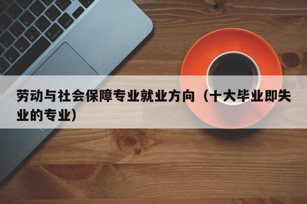 劳动与社会保障专业就业方向（十大毕业即失业的专业）-第1张图片