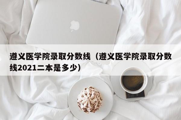 遵义医学院录取分数线（遵义医学院录取分数线2021二本是多少）-第1张图片