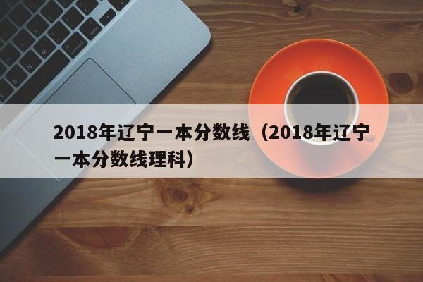 2018年辽宁一本分数线（2018年辽宁一本分数线理科）-第1张图片