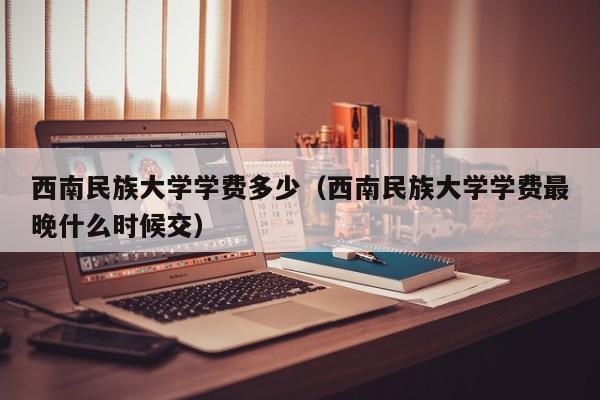 西南民族大学学费多少（西南民族大学学费最晚什么时候交）-第1张图片