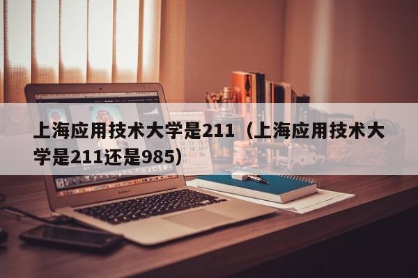 上海应用技术大学是211（上海应用技术大学是211还是985）-第1张图片