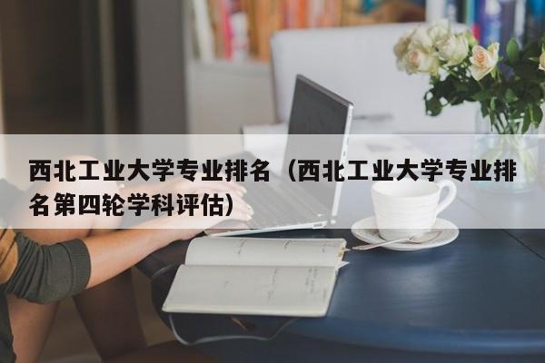 西北工业大学专业排名（西北工业大学专业排名第四轮学科评估）-第1张图片