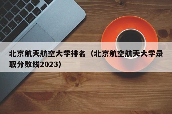 北京航天航空大学排名（北京航空航天大学录取分数线2023）-第1张图片