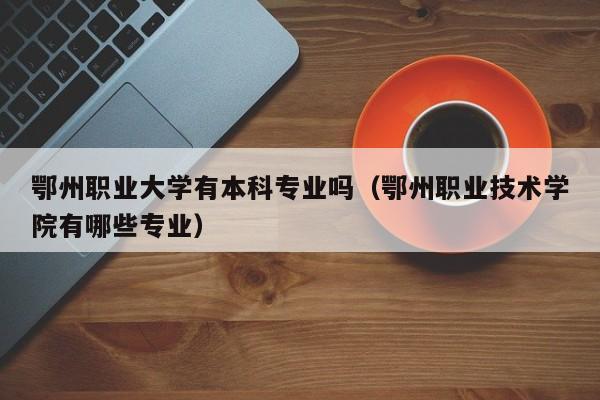 鄂州职业大学有本科专业吗（鄂州职业技术学院有哪些专业）-第1张图片