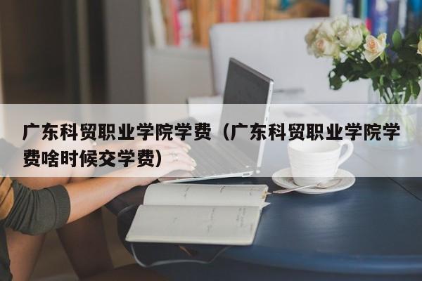 广东科贸职业学院学费（广东科贸职业学院学费啥时候交学费）-第1张图片