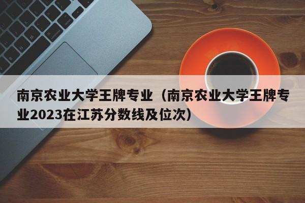 南京农业大学王牌专业（南京农业大学王牌专业2023在江苏分数线及位次）-第1张图片