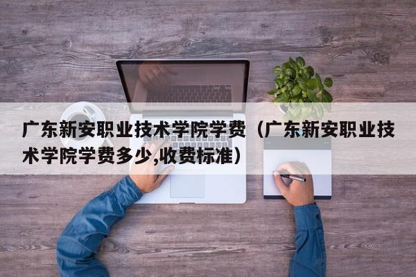 广东新安职业技术学院学费（广东新安职业技术学院学费多少,收费标准）-第1张图片