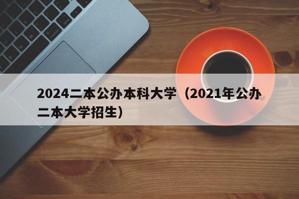 2024二本公办本科大学（2021年公办二本大学招生）-第1张图片