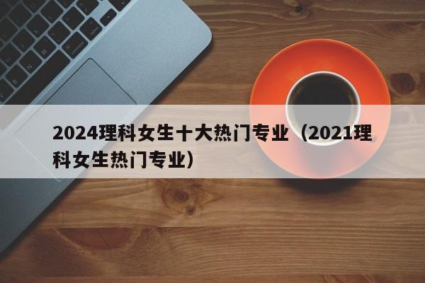 2024理科女生十大热门专业（2021理科女生热门专业）-第1张图片