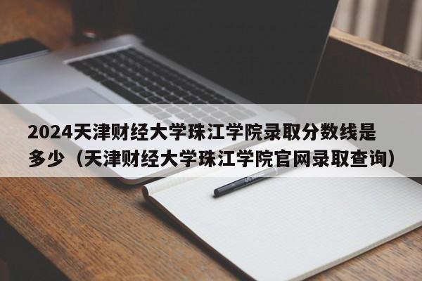 2024天津财经大学珠江学院录取分数线是多少（天津财经大学珠江学院官网录取查询）-第1张图片